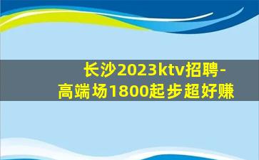 长沙2023ktv招聘-高端场1800起步超好赚
